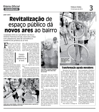 Diário Oficial
 GUARUJÁ
                                                                                                                                   terça-feira
                                                                                                                                   15 de maio de 2012
                                                                                                                                                                       3
pae cará




                                                                                                                                                                                    Fotos Pedro Rezende
  Revitalização de
  espaço público dá
 novos ares ao bairro
Localizado entre as ruas Míriam da Silva e
Antônio Francisco Arruda, local virou praça,
com playground, área de convivência e
academia de ginástica ao ar livre



F
         oram mais de 40 anos que a obra faz parte do Progra-
         de espera, mas, final- ma de Humanização das Praças
         mente, dona Idalice Públicas. “O novo espaço urba-
         Matos Silva, viúva do nizado, iluminado e equipado
munícipe Horácio Alves da Sil- vai permitir que a população do
va (1928-2000), que dá nome à bairro tenha mais qualidade de
praça localizada en-                            vida e atividades de
tre as ruas Míriam                              lazer”, disse a chefe
da Silva e Antônio           Espaço             do Executivo, res-
Francisco Arruda,            ganhou             saltando que ficou
no Pae Cará, viu o                              feliz pela sugestão
sonho do esposo ser      academia ao            do nome da praça                                              Mayara está feliz,
                                                                                                              pois agora tem
realizado. O espa-            ar livre          ter partido da co-                                            onde brincar com
ço de 1.080 metros                              munidade. “Nada                                               os irmãos
quadrados foi inau-                             mais justo do que
gurado na tarde do último sábado ser o de alguém que morou
(12), com a presença da prefeita, aqui.”
familiares do homenageado e
outras autoridades municipais.
                                       Projetada e equipada do jeito
                                    que os moradores queriam, já
                                                                                                                Transformação agrada moradores
                                                                        Dona Dadá: “Quando mudamos
    Agora, além das árvores já que opinaram sobre que tipo de           para cá, não tinha nada. Aqui             Moradora há 35 anos no          obra à população, a Prefeitura
existentes, o espaço público equipamentos gostariam de ter              era só lama                           bairro, Nazide Meireles, de         realizou uma grande festa,
ganhou playground, área de con- no local, a praça deu novos ares                                              62 anos, gostou da reformula-       com ações de cidadania, como
vivência e academia de ginástica ao bairro. “Moro há 46 anos aqui.      tinha nada. Aqui era só lama”,        ção do espaço. “Agora meus          corte de cabelo, aferição de
ao ar livre. A prefeita lembrou Quando mudamos para cá, não             relembrou dona Dadá, como é           netos têm um lugar para brin-       pressão arterial, orientação
                                                                        tratada, carinhosamente, dona         car”, disse a dona de casa,         para prevenção de doenças,
                                                                        Idalice, resaltando que ficou feliz   que, acompanhada da neta            como a dengue, e distribuição
                                                                        com a homenagem ao marido             Rafaela, de 9 anos, testou os       de mudas de árvores frutíferas.
                                                                        que, durante o tempo em que           equipamentos da academia de         A população aprovou.
                                                                        viveu no bairro, ocupou-se em         ginástica. “Ela nunca veio aqui         A aposentada Otávia Vale
                                                                        deixar o espaço mais agradável        e está gostando. Ficou muito        da Silva aproveitou e cortou os
                                                                        para os filhos e filhos dos vizi-     bonito”, comentou Nazide.           cabelos para passar o Dia das
                                                                        nhos.                                     A satisfação da população       Mães de visual n+ovo. “Minha
                                                                            Ao lado dos filhos, dona          era refletida no brilho dos olhos   filha é nora do homenageado”,
                                                                        Dadá acompanhou a cerimônia           das crianças, como a pequena        contou orgulhosa, a munícipe
                                                                        de inauguração da nova área           Mayara Brasilino, de 10 anos.       que mora há mais de 40 anos no
                                                                        de lazer para a população do          Mas, diante a tantas opções de      bairro, destacando que a praça
                                                                        bairro. A munícipe foi homena-        lazer, a pequena não soube di-      ficou “ótima” para os netos.
                                                                        geada pela prefeita, com flores       zer do que gostou mais. “Agora          Essa é a segunda Praça
                                                                        e quadro contendo cópia da lei        meu avô traz a gente aqui           inaugurada em Vicente de Car-
                                                                        que instituiu o nome da Praça         para brincar”, disse Mayara,        valho. Há cerca de dois meses,
                                                                        Horácio Alves da Silva. A benção      referindo-se a ela e aos irmãos,    a prefeita entregou à população
                                                                        do novo espaço público foi feita      de 7, 3 e 1 ano e meio.             a Praça Miguel Silva, localiza-
Junto com a neta Rafaela, a dona de casa Nazide testou e aprovou os     pelo pastor Sisterval, também             Para marcar a entrega da        da no mesmo bairro.
equipamentos da academia ao ar livre                                    morador do bairro.
 