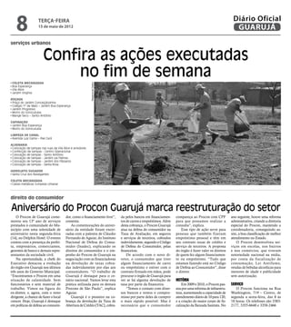 8               terça-feira
                    15 de maio de 2012
                                                                                                                                                        Diário Oficial
                                                                                                                                                         GUARUJÁ
serviços urbanos


                        Confira as ações executadas
 Coleta Mecanizada
                             no fim de semana
                                                          Dayanna de Castro
 Boa Esperança
 Vila Alice
 Jardim Virgínia

Roçada
 Praça do Jardim Conceiçãozinha
 Colégio 1º de Maio – Jardim Boa Esperança
 Jardim Progresso
 Morro do Sorocutuba
 Mange Seco – Santo Antônio

Capinação
 Jardim Boa Esperança
 Morro do Sorocutuba

Limpeza de Canal
 Avenida Luiz Gama – Pae Cará

Alvenaria
 Colocação de tampas nas ruas da Vila Alice e arredores
 Confecção de tampas - Centro Operacional
 Colocação de tampas - Santo Antônio
 Colocação de tampas - Jardim Las Palmas
 Colocação de tampas - Jardim dos Pássaros
 Colocação de tampas - Santa Rosa

Hidrojato/Sugador
 Santa Cruz dos Navegantes

Coleta Mecanizada
 Caixas metálicas (Limpeza Urbana)



direito do consumidor

Aniversário do Procon Guarujá marca reestruturação do setor
    O Procon de Guarujá come-           dor, como o financiamento livre”,     da pelos bancos em financiamen-     compareça ao Procon com CPF          ano seguinte, houve uma reforma
morou seu 13º ano de serviços           comenta.                              tos de carros e empréstimos. Além   para que possamos realizar a         administrativa, criando a diretoria
prestados à comunidade do Mu-               As comemorações do aniver-        desta cobrança, o Procon Guarujá    consulta”, explica.                  especial do Procon, mantendo a
nicípio com uma solenidade de           sário da entidade foram encer-        atua na defesa do consumidor na         Esse tipo de ação serve para     coordenadoria, conseguindo as-
aniversário nesta segunda-feira         radas com a palestra de Cláudio       Taxa de Avaliação, em seguros       pessoas que também fizeram           sim, a boa classificação de melhor
(14), no Delphin Hotel. O evento        Fernando de Aguiar, do Instituto      e serviços de terceiros, cobrados   empréstimo pessoal e têm em          atendimento no Estado.
contou com a presença da prefei-        Nacional de Defesa do Consu-          indevidamente, segundo o Código     seu contrato taxas de crédito e         O Procon desenvolveu ser-
ta, empresários, comerciantes,          midor (Inadec), explicando os         de Defesa do Consumidor, pelas      serviço de terceiros. A proposta     viços em escolas, nos bairros
gerentes de banco e demais repre-       direitos do consumidor e o em-        financeiras.                        do órgão é fazer valer os direitos   e nos comércios, que tiveram
sentantes da sociedade civil.           penho do Procon de Guarujá na             De acordo com o novo di-        de quem fez algum financiamen-       notoriedade nacional na mídia,
    Na oportunidade, a chefe do         negociação com as financiadoras       retor, o consumidor que tiver       to ou empréstimo. “Tudo que          por conta da fiscalização de
Executivo destacou a evolução           na devolução de taxas cobra-          algum financiamento de carro        estamos fazendo está no Código       consumação, Lei Antifumo,
do órgão em Guarujá nos últimos         das indevidamente por elas aos        ou empréstimo e estiver com o       de Defesa ao Consumidor”, disse      vendas de bebidas alcoólicas para
três anos do Governo Municipal.         consumidores. “O trabalho de          contrato firmado em mãos, pode      o diretor.                           menores de idade e publicidade
“Encontramos o Procon em uma            Guarujá é destaque para o ce-         procurar o órgão de Guarujá para                                         sem autorização.
situação de calamidade. Sem             nário nacional. Vamos levar esta      ver se há alguma devolução de       História
funcionários e sem material de          prática utilizada para os demais      taxa por parte da financeira.           Em 2009 e 2010, o Procon pas-    Serviço
trabalho. Vimos na figura do            Procons de São Paulo”, explica            “Temos o contato com diver-     sou por uma reforma de infraestru-      O Procon funciona na Rua
ex-diretor, e, agora, com o novo        Aguiar.                               sos bancos e temos o compro-        tura, aumentando a capacidade de     Washington, 719 – Centro, de
dirigente, a chance de fazer o local        Guarujá é o pioneiro na co-       misso por parte deles de cumprir    atendimento diário de 10 para 120,   segunda a sexta-feira, das 8 às
crescer. Hoje, Guarujá é destaque       brança da devolução da Taxa de        o mais rápido possível. Mas é       e a criação do maior corpo de fis-   18 horas. Os telefones são 3383-
em políticas de defesa ao consumi-      Abertura de Crédito (TAC), cobra-     necessário que o consumidor         calização da Baixada Santista. No    2177, 3355-6648 e 3358-2466
 
