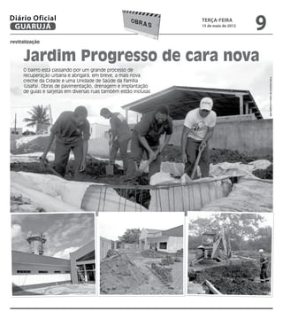 Diário Oficial
 GUARUJÁ
                                                                  terça-feira
                                                                  15 de maio de 2012
                                                                                       9
revitalização


     Jardim Progresso de cara nova
     O bairro está passando por um grande processo de
     recuperação urbana e abrigará, em breve, a mais nova




                                                                                           Fotos Dayanna de Castro e Douglas Vital
     creche da Cidade e uma Unidade de Saúde da Família
     (Usafa). Obras de pavimentação, drenagem e implantação
     de guias e sarjetas em diversas ruas também estão inclusas
 