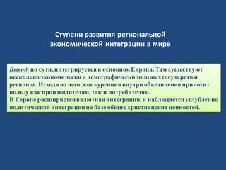 Вывод:по сути, интегрируется в основномЕвропа. Там существуют
несколько экономически и демографически мощныхгосударств и
регионов.Исходя из чего, конкуренция внутри объединения приносит
пользу как производителям, так и потребителям.
В Европе расширяетсявалютнаяинтеграция, и наблюдается углубление
политической интеграциина базе общих христианскихценностей.
Ступени развития региональной
экономической интеграции в мире
 