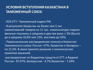 УСЛОВИЯ ВСТУПЛЕНИЯКАЗАХСТАНА В
ТАМОЖЕННЫЙ СОЮЗ:
- 92% ЕТТ– Таможенный кодекс РФ;
- В результате Казахстан на более чем 5 тыс
наименований товаров из 11 тыс. номенклатуры поднял
ввозные пошлины в среднем в два-три раза: с 5% (было)
до в среднем 10,6% или 15%, местами до 35%;
- Первоначальное распределение голосов в Комиссии
Таможенного союза: Россия –57%, Казахстан и Беларусь –
по 21,5%. В июне принято решение о консенсусном
принятии решений;
-распределение по бюджетам средств от ЕТТ: в бюджет
России - 87,97%, Белоруссии - 4,7%,Казахстан - 7,33%.
 