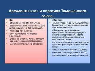 Аргументы «за» и «против» Таможенного
союза.
 «За»
 - общий рынок в 165 млн. чел.;
 - совокупный рост экономик на 20%
к 2015 году или на 400 млрд. дол.;
 - трансфер технологий;
 - рост количества и качества
инвестиций;
 - угроза со стороны Китая, а Россия
– гарант суверенитета Казахстана;
 - мы близки ментально с Россией.
 «Против»
 - рынок Росси и до ТС был доступен
Казахстану – существоваланулевая
таможенная ставка;
 - Казахстан практически не
производит готовой продукции –
нечего экспортировать, кроме
сырья, нечем конкурироватьна
внутреннем рынке;
 - вследствие ограничения импорта с
третьих стран вырастут внутренние
цены;
 - неравноправиев органах союза;
 - неясность со вступлением в ВТО;
 - постепенная потеря суверенитета.
 