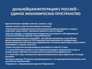 ДАЛЬНЕЙШАЯИНТЕГРАЦИЯ С РОССИЕЙ –
ЕДИНОЕ ЭКОНОМИЧЕСКОЕ ПРОСТРАНСТВО
Единые базовые тарифы (электро, газовые, жд);
•Единая валюта, (единая монетарная политика);
•Согласованная макроэкономическая политика (дефицитбюджета, госдолг,
инфляция,курсы валют, сценарныеварианты ценна нефть);
•Единые подходы к проведениюгосударственныхзакупок, субсидированию
сельскогохозяйства, единое техрегулирование;
•Комиссия Евразийского союза (84% - российскиечиновники,а российское
финансированиетолько на 57%)наделенаполномочиями по координации
макроэкономической политики, разрабатывает основныеориентиры,осуществляет
мониторингв странах-членахТС.
•Право заключения международныхдоговоров от имени3 стран;
•С 1 июля 2010года вступил в силу Таможенныйкодекс Таможенногосоюза, и
междутремя странами не осуществляетсятаможенноеоформление.
•С 1 июля 2011года с внутреннихграницТаможенногосоюза убраны все эти виды
контроля
•ВнешниеграницыТС должны демаркироваться, а на границах Казахстанаужестоят
российскиетаможенники.
•Говориться о формировании единогоПарламента.
 