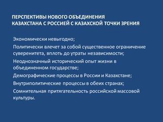 ПЕРСПЕКТИВЫ НОВОГО ОБЪЕДИНЕНИЯ
КАЗАХСТАНА С РОССИЕЙ С КАЗАХСКОЙ ТОЧКИ ЗРЕНИЯ
Экономически невыгодно;
Политически влечет за собой существенное ограничение
суверенитета, вплоть до утраты независимости;
Неоднозначный исторический опыт жизни в
объединенном государстве;
Демографические процессы в России и Казахстане;
Внутриполитические процессыв обеих странах;
Сомнительная притягательность российскоймассовой
культуры.
 