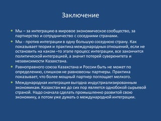 Заключение
 Мы – за интеграцию в мировое экономическоесообщество, за
партнерство и сотрудничество с соседними странами.
 Мы - против интеграции в одну большую соседнюю страну. Как
показывает теория и практикамеждународных отношений, если не
остановить на каком–то этапе процесс интеграции, все закончится
политическойинтеграцией, а значит потерей суверенитета и
независимости Казахстана.
 Равноправного союза Казахстана и России быть не может по
определению, слишкомне равновесны партнеры. Практика
показывает, что более мощный партнер поглощает мелкого.
 Международная интеграция выгодна индустриализированным
экономикам. Казахстанже до сих пор является однобокой сырьевой
страной. Надо сначала сделать промышленно развитой свою
экономику, а потом уже думать о международной интеграции.
 
