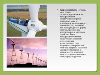  Ветроэнергетика - отрасль
энергетики,
специализирующаяся на
преобразовании
кинетической энергии
воздушных масс в
атмосфере в электрическую,
механическую, тепловую
или в любую другую форму
энергии, удобную для
использования в народном
хозяйстве. Такое
преобразование может
осуществляться такими
агрегатами, как
ветрогенератор (для
получения электрической
энергии), ветряная мельница
(для преобразования в
механическую энергию),
парус (для использования в
транспорте) и другими.
 