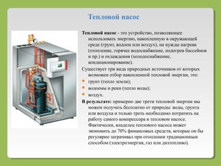 Тепловой насос
Тепловой насос - это устройство, позволяющее
использовать энергию, накопленную в окружающей
среде (грунт, водоем или воздух), на нужды нагрева
(отопление, горячее водоснабжение, подогрев бассейнов
и пр.) и охлаждения (холодоснабжение,
кондиционирование).
Существует три вида природных источников от которых
возможен отбор накопленной тепловой энергии, это:
 грунт (тепло земли);
 водоемы и реки (тепло воды);
 воздух.
В результате: примерно две трети тепловой энергии мы
можем получать бесплатно от природы: воды, грунта
или воздуха и только треть необходимо потратить на
работу самого компрессора в тепловом насосе.
Фактически, владелец теплового насоса может
экономить до 70% финансовых средств, которые он бы
регулярно затрачивал при отоплении традиционным
способом (электроэнергия, газ или дизтопливо).
 