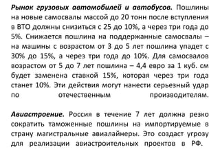 Рынок грузовых автомобилей и автобусов. Пошлины
на новые самосвалы массой до 20 тонн после вступления
в ВТО должны снизиться с 25 до 10%, а через три года до
5%. Снижается пошлина на поддержанные самосвалы –
на машины с возрастом от 3 до 5 лет пошлина упадет с
30% до 15%, а через три года до 10%. Для самосвалов
возрастом от 5 до 7 лет пошлина – 4,4 евро за 1 куб. см
будет заменена ставкой 15%, которая через три года
станет 10%. Эти действия могут нанести серьезный удар
по отечественным производителям.
Авиастроение. Россия в течение 7 лет должна резко
сократить таможенные пошлины на импортируемые в
страну магистральные авиалайнеры. Это создаст угрозу
для реализации авиастроительных проектов в РФ.
 