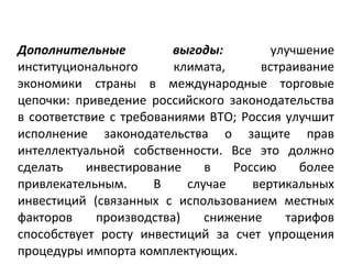 Дополнительные выгоды: улучшение
институционального климата, встраивание
экономики страны в международные торговые
цепочки: приведение российского законодательства
в соответствие с требованиями ВТО; Россия улучшит
исполнение законодательства о защите прав
интеллектуальной собственности. Все это должно
сделать инвестирование в Россию более
привлекательным. В случае вертикальных
инвестиций (связанных с использованием местных
факторов производства) снижение тарифов
способствует росту инвестиций за счет упрощения
процедуры импорта комплектующих.
 