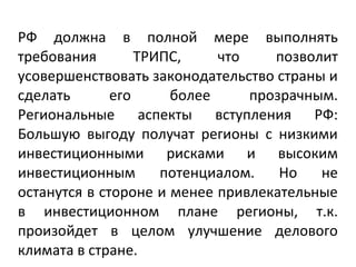 РФ должна в полной мере выполнять
требования ТРИПС, что позволит
усовершенствовать законодательство страны и
сделать его более прозрачным.
Региональные аспекты вступления РФ:
Большую выгоду получат регионы с низкими
инвестиционными рисками и высоким
инвестиционным потенциалом. Но не
останутся в стороне и менее привлекательные
в инвестиционном плане регионы, т.к.
произойдет в целом улучшение делового
климата в стране.
 