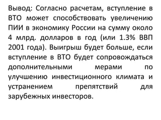 Вывод: Согласно расчетам, вступление в
ВТО может способствовать увеличению
ПИИ в экономику России на сумму около
4 млрд. долларов в год (или 1.3% ВВП
2001 года). Выигрыш будет больше, если
вступление в ВТО будет сопровождаться
дополнительными мерами по
улучшению инвестиционного климата и
устранением препятствий для
зарубежных инвесторов.
 