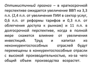 Оптимистичный прогноз – в краткосрочной
перспективе ожидается увеличение ВВП на 3,3
п.п. (2,4 п.п. от увеличения ПИИ в сектор услуг,
0,6 п.п. от реформы тарифов и 0,3 п.п. от
облегчения доступа к рынкам) и 11 п.п. в
долгосрочной перспективе, когда в полной
мере скажется влияние от увеличения
инвестиций. Труд и капитал из
неконкурентоспособных отраслей будут
перемещены в конкурентоспособные отрасли
с высокой производительностью, из-за чего
общий объем производства возрастет.
 
