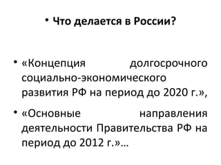 • Что делается в России?
• «Концепция долгосрочного
социально-экономического
развития РФ на период до 2020 г.»,
• «Основные направления
деятельности Правительства РФ на
период до 2012 г.»…
 