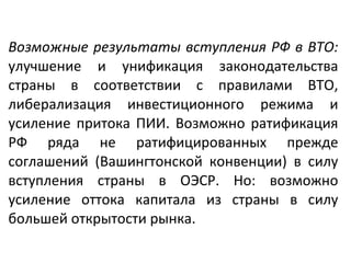 Возможные результаты вступления РФ в ВТО:
улучшение и унификация законодательства
страны в соответствии с правилами ВТО,
либерализация инвестиционного режима и
усиление притока ПИИ. Возможно ратификация
РФ ряда не ратифицированных прежде
соглашений (Вашингтонской конвенции) в силу
вступления страны в ОЭСР. Но: возможно
усиление оттока капитала из страны в силу
большей открытости рынка.
 