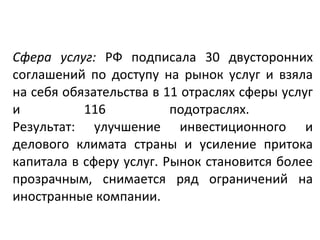 Сфера услуг: РФ подписала 30 двусторонних
соглашений по доступу на рынок услуг и взяла
на себя обязательства в 11 отраслях сферы услуг
и 116 подотраслях.
Результат: улучшение инвестиционного и
делового климата страны и усиление притока
капитала в сферу услуг. Рынок становится более
прозрачным, снимается ряд ограничений на
иностранные компании.
 