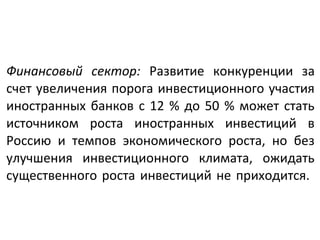 Финансовый сектор: Развитие конкуренции за
счет увеличения порога инвестиционного участия
иностранных банков с 12 % до 50 % может стать
источником роста иностранных инвестиций в
Россию и темпов экономического роста, но без
улучшения инвестиционного климата, ожидать
существенного роста инвестиций не приходится.
 