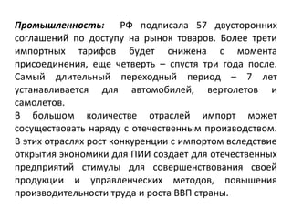 Промышленность: РФ подписала 57 двусторонних
соглашений по доступу на рынок товаров. Более трети
импортных тарифов будет снижена с момента
присоединения, еще четверть – спустя три года после.
Самый длительный переходный период – 7 лет
устанавливается для автомобилей, вертолетов и
самолетов.
В большом количестве отраслей импорт может
сосуществовать наряду с отечественным производством.
В этих отраслях рост конкуренции с импортом вследствие
открытия экономики для ПИИ создает для отечественных
предприятий стимулы для совершенствования своей
продукции и управленческих методов, повышения
производительности труда и роста ВВП страны.
 