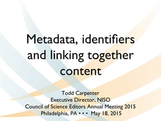 Metadata, identiﬁers
and linking together
content
Todd Carpenter
Executive Director, NISO
Council of Science Editors Annual Meeting 2015
Philadelphia, PA • • • May 18, 2015
 