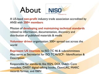 A US-baed non-proﬁt industry trade association accredited by
ANSI with 200+ members
Mission of developing and maintaining technical standards
related to information, documentation, discovery and
distribution of published materials  media
Volunteer driven organization: 500+ spread out across the
world
Represent US interests to ISO TC 46  subcommittees
Also serve as Secretariat for ISO TC46/SC9 - Identiﬁcation 
Description
Responsible for standards like ISSN, DOI, Dublin Core
metadata, DAISY digital talking books, OpenURL, MARC
records format, and ISBN
About
 