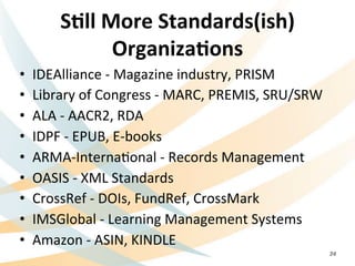 S=ll	
  More	
  Standards(ish)	
  
Organiza=ons	
  
•  IDEAlliance	
  -­‐	
  Magazine	
  industry,	
  PRISM	
  
•  Library	
  of	
  Congress	
  -­‐	
  MARC,	
  PREMIS,	
  SRU/SRW	
  
•  ALA	
  -­‐	
  AACR2,	
  RDA	
  
•  IDPF	
  -­‐	
  EPUB,	
  E-­‐books	
  	
  
•  ARMA-­‐InternaNonal	
  -­‐	
  Records	
  Management	
  
•  OASIS	
  -­‐	
  XML	
  Standards	
  
•  CrossRef	
  -­‐	
  DOIs,	
  FundRef,	
  CrossMark	
  
•  IMSGlobal	
  -­‐	
  Learning	
  Management	
  Systems	
  
•  Amazon	
  -­‐	
  ASIN,	
  KINDLE	
  
24
 