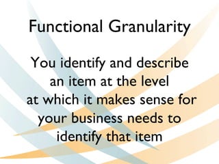 You identify and describe
an item at the level
at which it makes sense for
your business needs to
identify that item
Functional Granularity
 