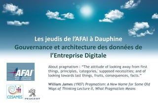 Les jeudis de l’AFAI à Dauphine
Gouvernance et architecture des données de
l’Entreprise Digitale
About pragmatism : “The attitude of looking away from first
things, principles, 'categories,' supposed necessities; and of
looking towards last things, fruits, consequences, facts.”
William James (1907) Pragmatism: A New Name for Some Old
Ways of Thinking Lecture II, What Pragmatism Means
 