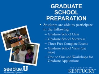 GRADUATE
SCHOOL
PREPARATION
• Students are able to participate
in the following:
– Graduate School Class
– Graduate School Showcase
– Three Free Complete Exams
– Graduate School Visits (day
trips)
– One on One and Workshops for
Graduate Applications
 