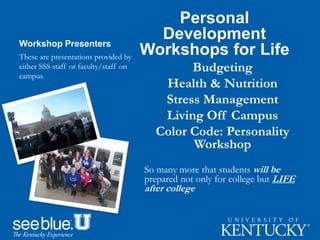Workshop Presenters
Personal
Development
Workshops for Life
Budgeting
Health & Nutrition
Stress Management
Living Off Campus
Color Code: Personality
Workshop
So many more that students will be
prepared not only for college but LIFE
after college
These are presentations provided by
either SSS staff or faculty/staff on
campus.
 