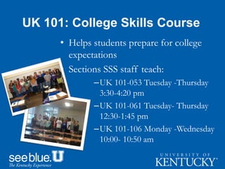 UK 101: College Skills Course
• Helps students prepare for college
expectations
• Sections SSS staff teach:
–UK 101-053 Tuesday -Thursday
3:30-4:20 pm
–UK 101-061 Tuesday- Thursday
12:30-1:45 pm
–UK 101-106 Monday -Wednesday
10:00- 10:50 am
 
