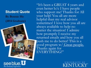 Student Quote
“It’s been a GREAT 4 years and
even better b/c I have people
who support me! Thanks for All
your help! You all are more
helpful than my real advisor
sometimes! I love how you all are
always available to help no
matter the situation! I admire
how promptly I receive my
returned emails and how you all
push me to do better! This is a
good program w/ Great people.
Thanks again for
EVERYTHING!”
By Bonnie He
(2014 Graduate)
 