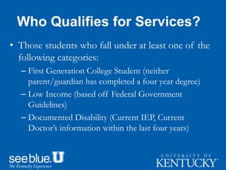 Who Qualifies for Services?
• Those students who fall under at least one of the
following categories:
– First Generation College Student (neither
parent/guardian has completed a four year degree)
– Low Income (based off Federal Government
Guidelines)
– Documented Disability (Current IEP, Current
Doctor’s information within the last four years)
 