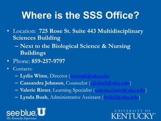 Where is the SSS Office?
• Location: 725 Rose St. Suite 443 Multidisciplinary
Sciences Building
– Next to the Biological Science & Nursing
Buildings
• Phone: 859-257-9797
• Contacts:
– Lydia Wims, Director (lwims0@uky.edu
– Cassandra Johnson, Counselor (cjjohn5@uky.edu)
– Valerie Rister, Learning Specialist (valerie.rister@uky.edu)
– Lynda Bush, Administrative Assistant (lwils1@uky.edu)
 