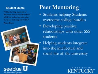 Student Quote Peer Mentoring
• Students helping Students
overcome college hurdles
• Developing positive
relationships with other SSS
students
• Helping students integrate
into the intellectual and
social life of the university
“I like having a group of
Mentors to call my friends in
addition to having the other
mentees to hang out with.”
Anna Bane
 
