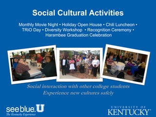 Social Cultural Activities
Monthly Movie Night • Holiday Open House • Chili Luncheon •
TRiO Day • Diversity Workshop • Recognition Ceremony •
Harambee Graduation Celebration
Social interaction with other college students
Experience new cultures safely
 