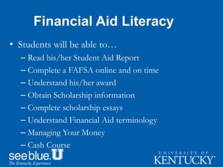 Financial Aid Literacy
• Students will be able to…
– Read his/her Student Aid Report
– Complete a FAFSA online and on time
– Understand his/her award
– Obtain Scholarship information
– Complete scholarship essays
– Understand Financial Aid terminology
– Managing Your Money
– Cash Course
 