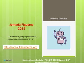 Mertxe Jimeno Badiola - TIC - IKT CPES Nazaret BHIP -
mertxejbadiola@gmail.com
Jornada Figueres
2015
27/06/2015 FIGUERES
http://sarea.ikaskidetza.org
“La robótica y la programación,
¿excusa o contenidos en sí”
 