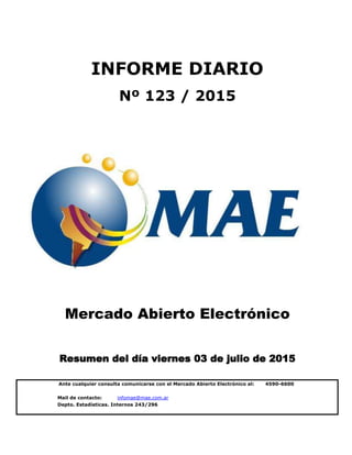 Mail de contacto: infomae@mae.com.ar
Depto. Estadísticas. Internos 243/296
Mercado Abierto Electrónico
Resumen del día viernes 03 de julio de 2015
INFORME DIARIO
Nº 123 / 2015
Ante cualquier consulta comunicarse con el Mercado Abierto Electrónico al: 4590-6600
 