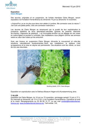 Mercredi 10 juin 2015
Mairie de Saint-Louis - 21, rue Théo Bachmann – 68300 Saint-Louis – Tél : 03 89 69 52 00
Lundi au jeudi : 8 h - 12 h / 13 h 30 - 17 h 30 – Vendredi : 8 h - 12 h / 13 h 30 - 16 h 30
Samedi : permanence à l’accueil de 10 h à 12 h
www.saint-louis.alsace 4
Exposition
Claire Morgan
Des œuvres, originales et en suspension, de l’artiste irlandaise Claire Morgan, seront
exposées à la Fondation Fernet-Branca du dimanche 14 juin au dimanche 15 novembre.
« Aujourd'hui, je ne vis plus que dans mon atelier à Londres. Ma connexion avec la nature ?
J'en suis une petite partie, c'est une connexion instinctive.»
Les œuvres de Claire Morgan se remarquent par la pureté de leur sophistication, la
puissance répétitive de leurs géométries naturelles (graines de pissenlit, étamines
de chardon, fragments de plastique…) et l’incroyable émotion qui se dégage de ces mises
en scène figées et pourtant si animées. Ses installations vous piègent comme ses animaux
saisis au cœur des nuées qui les entourent.
Avec ses travaux en suspension, Claire Morgan réinvente le mouvement et crée des
situations naturellement bouleversantes. Dans ses installations, le statique n’est
qu’apparence et la mise en abyme est permanente. Ces situations sont les nôtres, un bout
de nos vies résumées.
Exposition en coproduction avec le Osthaus Museum Hagen et la Kunstsammlung Jena.
Y ALLER
Exposition de Claire Morgan, du 14 juin au 15 novembre, vernissage samedi 13 juin à 17 h.
Du mercredi au dimanche, de 13 h à 18 h, à la Fondation Fernet-Branca. Fermeture le lundi
et le mardi. Renseignements au 03 89 69 10 77, ou par mail contact@fondationfernet-
branca.org. www.fondationfernet-branca.org. Tarif entrée : 8 €.
Building (detail), 2014, Claire Morgan.
 