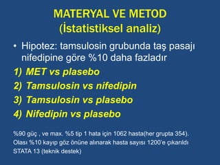 MATERYAL VE METOD
(İstatistiksel analiz)
• Hipotez: tamsulosin grubunda taş pasajı
nifedipine göre %10 daha fazladır
1) MET vs plasebo
2) Tamsulosin vs nifedipin
3) Tamsulosin vs plasebo
4) Nifedipin vs plasebo
%90 güç , ve max. %5 tip 1 hata için 1062 hasta(her grupta 354).
Olası %10 kayıp göz önüne alınarak hasta sayısı 1200’e çıkarıldı
STATA 13 (teknik destek)
 