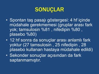 SONUÇLAR
• Spontan taş pasajı göstergesi: 4 hf içinde
müdahale gerekmemesi (gruplar arası fark
yok; tamsulosin %81 , nifedipin %80 ,
plasebo %80)
• 12 hf sonra da sonuçlar arası anlamlı fark
yoktur (27 tamsulosin , 25 nifedipin , 28
plasebo kullanan hastaya müdahale edildi)
• Sekonder sonuçlar açısından da fark
saptanmamıştır.
 