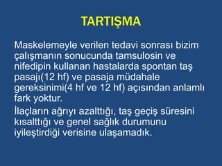 TARTIŞMA
Maskelemeyle verilen tedavi sonrası bizim
çalışmanın sonucunda tamsulosin ve
nifedipin kullanan hastalarda spontan taş
pasajı(12 hf) ve pasaja müdahale
gereksinimi(4 hf ve 12 hf) açısından anlamlı
fark yoktur.
İlaçların ağrıyı azalttığı, taş geçiş süresini
kısalttığı ve genel sağlık durumunu
iyileştirdiği verisine ulaşamadık.
 