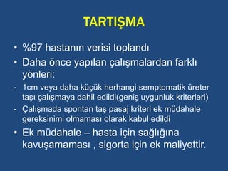 TARTIŞMA
• %97 hastanın verisi toplandı
• Daha önce yapılan çalışmalardan farklı
yönleri:
- 1cm veya daha küçük herhangi semptomatik üreter
taşı çalışmaya dahil edildi(geniş uygunluk kriterleri)
- Çalışmada spontan taş pasaj kriteri ek müdahale
gereksinimi olmaması olarak kabul edildi
• Ek müdahale – hasta için sağlığına
kavuşamaması , sigorta için ek maliyettir.
 