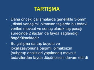 TARTIŞMA
- Daha önceki çalışmalarda genellikle 3-5mm
, distal yerleşimli olmayan taşlarda bu tedavi
verileri mevcut ve sonuç olarak taş pasajı
sürecinde 2 ilaçtan da fayda sağlandığı
öngörülmektedir.
- Bu çalışma da taş boyutu ve
lokalizasyonuna bağımlı olmaksızın
(subgrup analizleri yapılmadı) mevcut
tedavilerden fayda düşüncesini devam ettirdi
 