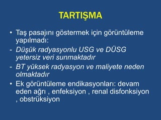 TARTIŞMA
• Taş pasajını göstermek için görüntüleme
yapılmadı:
- Düşük radyasyonlu USG ve DÜSG
yetersiz veri sunmaktadır
- BT yüksek radyasyon ve maliyete neden
olmaktadır
• Ek görüntüleme endikasyonları: devam
eden ağrı , enfeksiyon , renal disfonksiyon
, obstrüksiyon
 