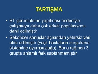 TARTIŞMA
• BT görüntüleme yapılması nedeniyle
çalışmaya daha çok erkek popülasyonu
dahil edilmiştir
• Sekonder sonuçlar açısından yetersiz veri
elde edilmiştir (yaşlı hastaların sorgulama
sistemine uyumsuzluğu). Buna rağmen 3
grupta anlamlı fark saptanmamıştır.
 