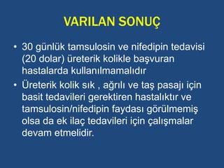 VARILAN SONUÇ
• 30 günlük tamsulosin ve nifedipin tedavisi
(20 dolar) üreterik kolikle başvuran
hastalarda kullanılmamalıdır
• Üreterik kolik sık , ağrılı ve taş pasajı için
basit tedavileri gerektiren hastalıktır ve
tamsulosin/nifedipin faydası görülmemiş
olsa da ek ilaç tedavileri için çalışmalar
devam etmelidir.
 