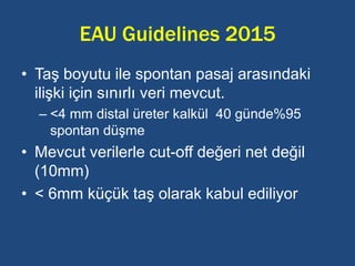 EAU Guidelines 2015
• Taş boyutu ile spontan pasaj arasındaki
ilişki için sınırlı veri mevcut.
– <4 mm distal üreter kalkül 40 günde%95
spontan düşme
• Mevcut verilerle cut-off değeri net değil
(10mm)
• < 6mm küçük taş olarak kabul ediliyor
 