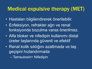 Medical expulsive therapy (MET)
• Hastaları bilgilendirerek önerilebilir.
• Enfeksiyon, refrakter ağrı ve renal
fonksiyonda bozulma varsa önerilmez.
• Alfa bloker ve nifedipin kullanımı distal
üreter taşlarında güvenli ve efektif
• Renal kolik sıklığını azaltmada ve taş
geçişini hızlandırmada
– Tamsulosin> Nifedipin
 