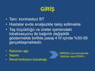 GİRİŞ
• Tanı: kontrastsız BT
• Hastalar evde analjezikle takip edilmekte
• Taş büyüklüğü ve üreter içerisindeki
lokalizasyonu ile bağımlı değişiklik
göstermekle birlikte pasaj 4 hf içinde %50-95
gerçekleşmektedir.
• Rekürren ağrı
• Sepsis
• Renal fonksiyon bozukluğu
DRENAJ (ve sonrasında
litotripsi veya ESWL)
 
