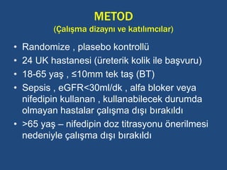 METOD
(Çalışma dizaynı ve katılımcılar)
• Randomize , plasebo kontrollü
• 24 UK hastanesi (üreterik kolik ile başvuru)
• 18-65 yaş , ≤10mm tek taş (BT)
• Sepsis , eGFR<30ml/dk , alfa bloker veya
nifedipin kullanan , kullanabilecek durumda
olmayan hastalar çalışma dışı bırakıldı
• >65 yaş – nifedipin doz titrasyonu önerilmesi
nedeniyle çalışma dışı bırakıldı
 